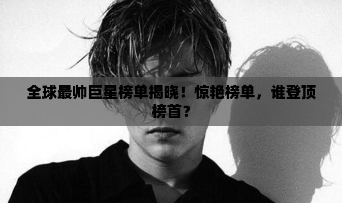 全球最帅巨星榜单揭晓！惊艳榜单，谁登顶榜首？